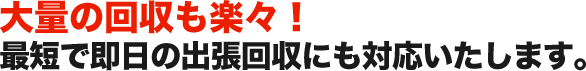 大量の回収も楽々！ 最短で即日の出張回収にも対応いたします。