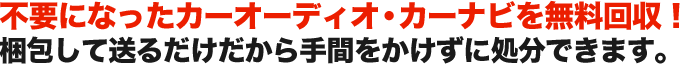不要になったカーオーディオ・カーナビを無料回収！ 梱包して送るだけだから手間をかけずに処分できます。