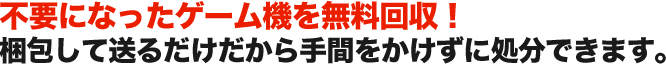 不要になったゲーム機を無料回収！ 梱包して送るだけだから手間をかけずに処分できます。