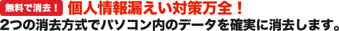 個人情報漏えい対策万全！ 2つの消去方式でパソコン内のデータを確実に消去します。