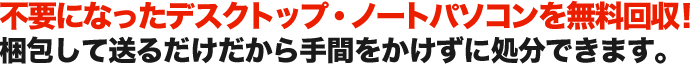 不要になったデスクトップ・ノートパソコンを無料回収！ 梱包して送るだけだから手間をかけずに処分できます。