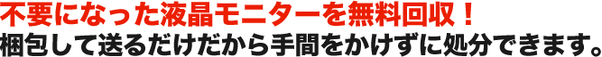 不要になった液晶モニターを無料回収！ 梱包して送るだけだから手間をかけずに処分できます。