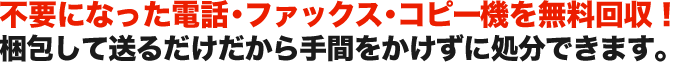 不要になった電話・ファックス・コピー機を無料回収！ 梱包して送るだけだから手間をかけずに処分できます。