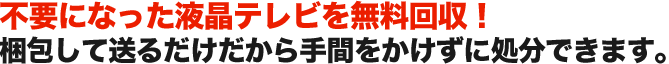 不要になった液晶テレビを無料回収！ 梱包して送るだけだから手間をかけずに処分できます。