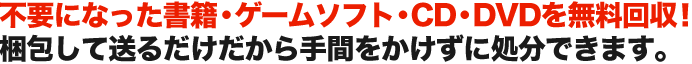 不要になった書籍・ゲームソフト・CD・DVDを無料回収！ 梱包して送るだけだから手間をかけずに処分できます。