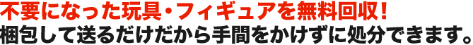 不要になった玩具・フィギュアを無料回収！ 梱包して送るだけだから手間をかけずに処分できます。