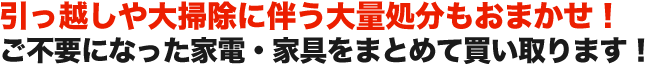 引っ越しや大掃除に伴う大量処分もおまかせ！ ご不要になった家電・家具をまとめて買い取ります！